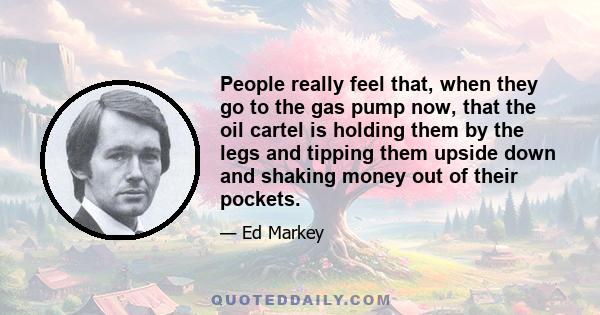 People really feel that, when they go to the gas pump now, that the oil cartel is holding them by the legs and tipping them upside down and shaking money out of their pockets.