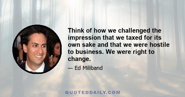 Think of how we challenged the impression that we taxed for its own sake and that we were hostile to business. We were right to change.