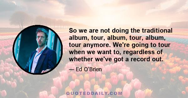 So we are not doing the traditional album, tour, album, tour, album, tour anymore. We're going to tour when we want to, regardless of whether we've got a record out.