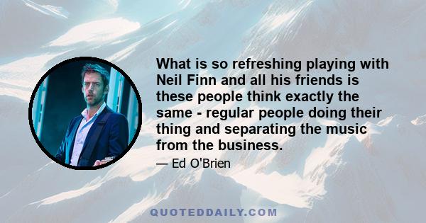 What is so refreshing playing with Neil Finn and all his friends is these people think exactly the same - regular people doing their thing and separating the music from the business.