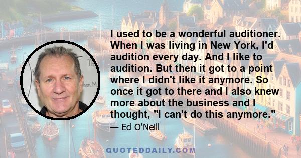 I used to be a wonderful auditioner. When I was living in New York, I'd audition every day. And I like to audition. But then it got to a point where I didn't like it anymore. So once it got to there and I also knew more 