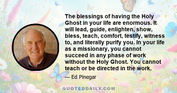 The blessings of having the Holy Ghost in your life are enormous. It will lead, guide, enlighten, show, bless, teach, comfort, testify, witness to, and literally purify you. In your life as a missionary, you cannot