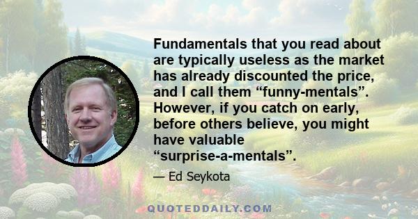 Fundamentals that you read about are typically useless as the market has already discounted the price, and I call them “funny-mentals”. However, if you catch on early, before others believe, you might have valuable