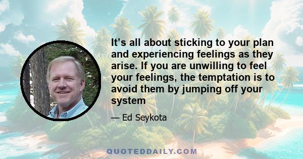 It’s all about sticking to your plan and experiencing feelings as they arise. If you are unwilling to feel your feelings, the temptation is to avoid them by jumping off your system