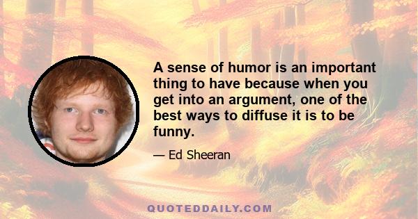 A sense of humor is an important thing to have because when you get into an argument, one of the best ways to diffuse it is to be funny.