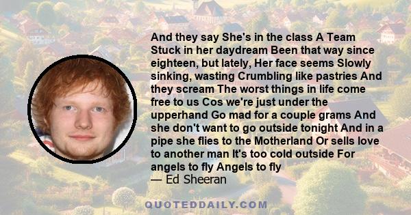 And they say She's in the class A Team Stuck in her daydream Been that way since eighteen, but lately, Her face seems Slowly sinking, wasting Crumbling like pastries And they scream The worst things in life come free to 