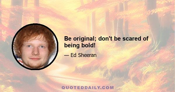 Be original; don't be scared of being bold!