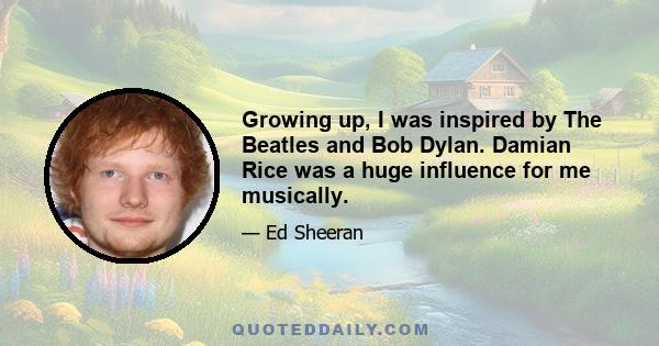 Growing up, I was inspired by The Beatles and Bob Dylan. Damian Rice was a huge influence for me musically.