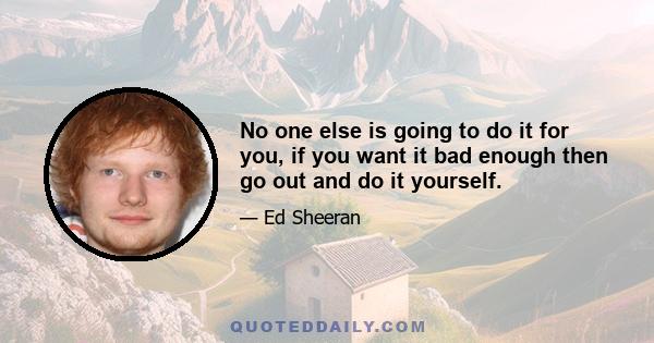 No one else is going to do it for you, if you want it bad enough then go out and do it yourself.