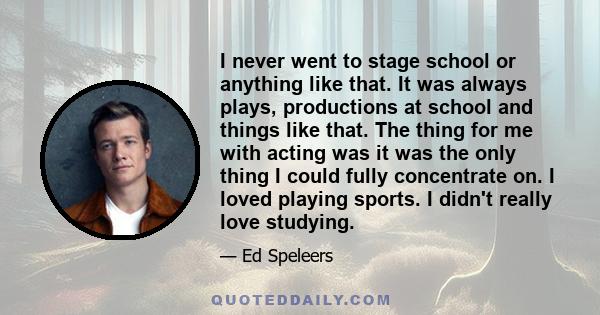 I never went to stage school or anything like that. It was always plays, productions at school and things like that. The thing for me with acting was it was the only thing I could fully concentrate on. I loved playing