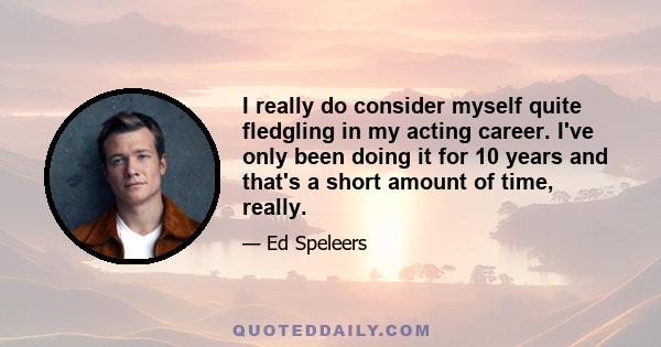 I really do consider myself quite fledgling in my acting career. I've only been doing it for 10 years and that's a short amount of time, really.