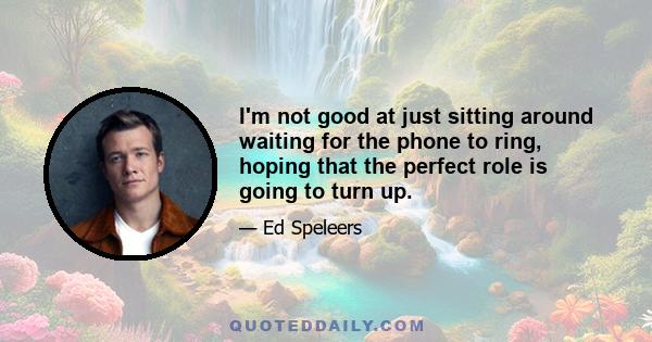 I'm not good at just sitting around waiting for the phone to ring, hoping that the perfect role is going to turn up.