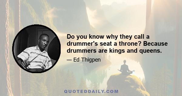 Do you know why they call a drummer's seat a throne? Because drummers are kings and queens.