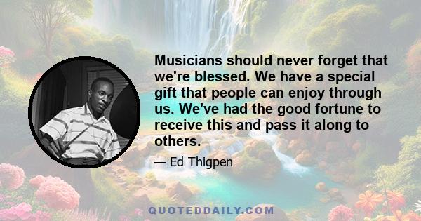 Musicians should never forget that we're blessed. We have a special gift that people can enjoy through us. We've had the good fortune to receive this and pass it along to others.