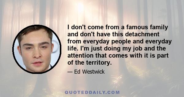 I don't come from a famous family and don't have this detachment from everyday people and everyday life. I'm just doing my job and the attention that comes with it is part of the territory.