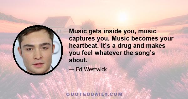 Music gets inside you, music captures you. Music becomes your heartbeat. It’s a drug and makes you feel whatever the song’s about.