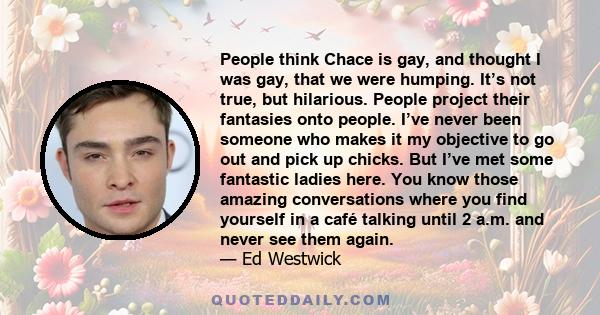 People think Chace is gay, and thought I was gay, that we were humping. It’s not true, but hilarious. People project their fantasies onto people. I’ve never been someone who makes it my objective to go out and pick up