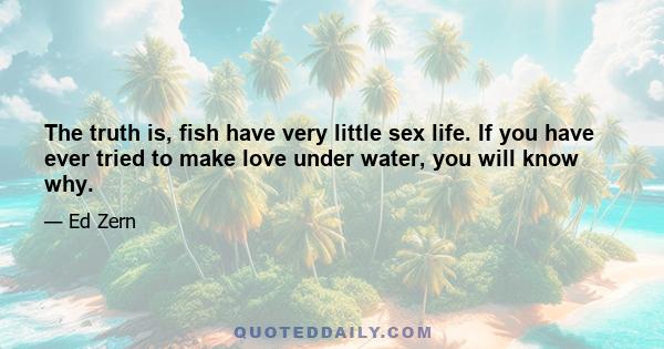 The truth is, fish have very little sex life. If you have ever tried to make love under water, you will know why.