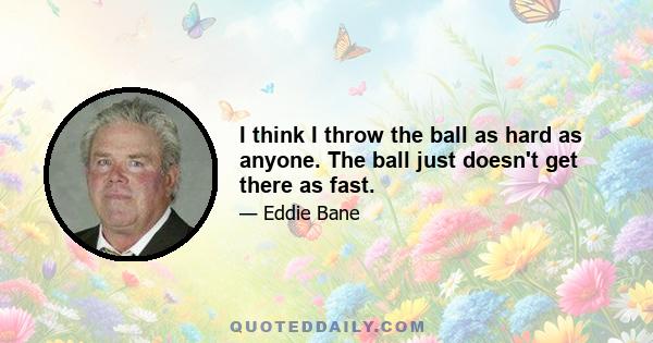 I think I throw the ball as hard as anyone. The ball just doesn't get there as fast.