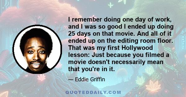 I remember doing one day of work, and I was so good I ended up doing 25 days on that movie. And all of it ended up on the editing room floor. That was my first Hollywood lesson: Just because you filmed a movie doesn't