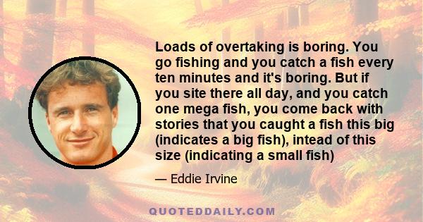 Loads of overtaking is boring. You go fishing and you catch a fish every ten minutes and it's boring. But if you site there all day, and you catch one mega fish, you come back with stories that you caught a fish this