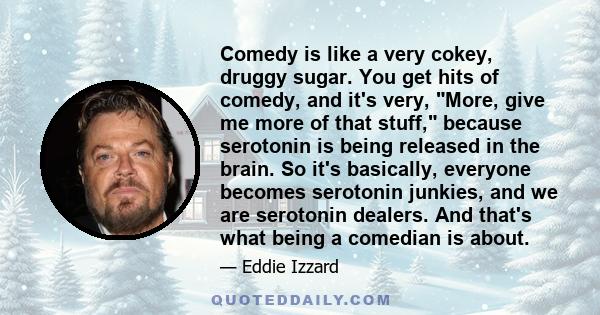 Comedy is like a very cokey, druggy sugar. You get hits of comedy, and it's very, More, give me more of that stuff, because serotonin is being released in the brain. So it's basically, everyone becomes serotonin