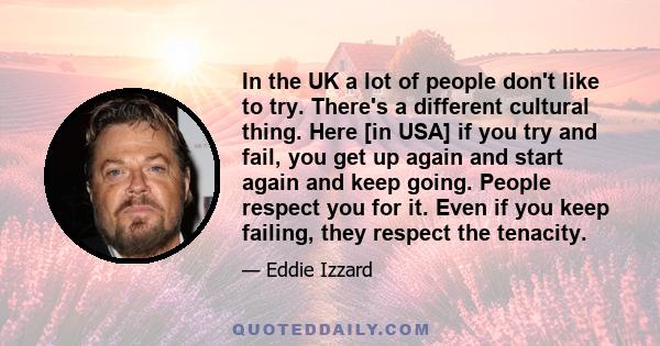 In the UK a lot of people don't like to try. There's a different cultural thing. Here [in USA] if you try and fail, you get up again and start again and keep going. People respect you for it. Even if you keep failing,