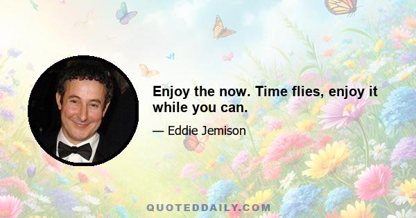 Enjoy the now. Time flies, enjoy it while you can.