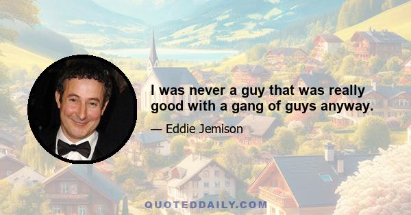 I was never a guy that was really good with a gang of guys anyway.
