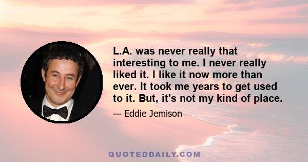 L.A. was never really that interesting to me. I never really liked it. I like it now more than ever. It took me years to get used to it. But, it's not my kind of place.