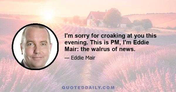 I'm sorry for croaking at you this evening. This is PM, I'm Eddie Mair: the walrus of news.