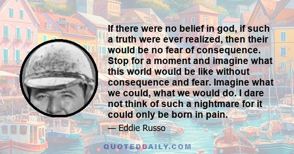 If there were no belief in god, if such a truth were ever realized, then their would be no fear of consequence. Stop for a moment and imagine what this world would be like without consequence and fear. Imagine what we