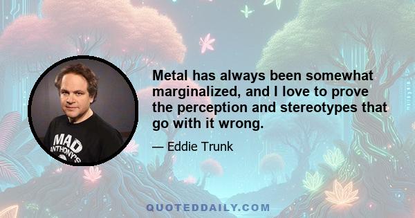 Metal has always been somewhat marginalized, and I love to prove the perception and stereotypes that go with it wrong.