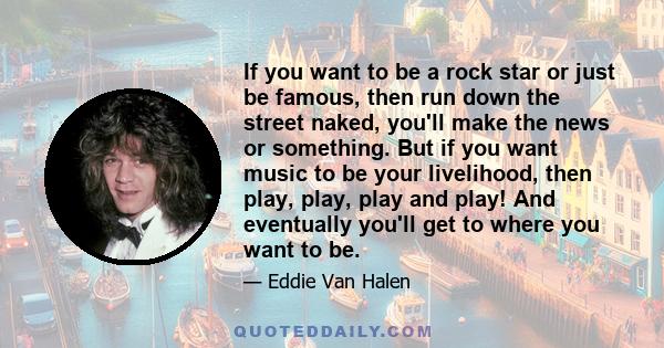 If you want to be a rock star or just be famous, then run down the street naked, you'll make the news or something. But if you want music to be your livelihood, then play, play, play and play! And eventually you'll get