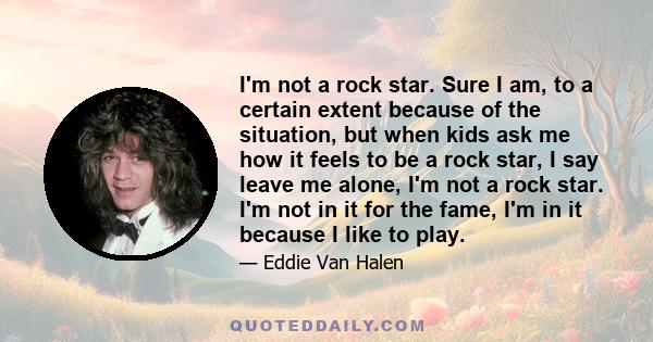 I'm not a rock star. Sure I am, to a certain extent because of the situation, but when kids ask me how it feels to be a rock star, I say leave me alone, I'm not a rock star. I'm not in it for the fame, I'm in it because 