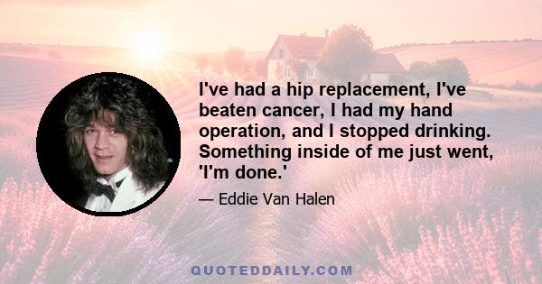 I've had a hip replacement, I've beaten cancer, I had my hand operation, and I stopped drinking. Something inside of me just went, 'I'm done.'