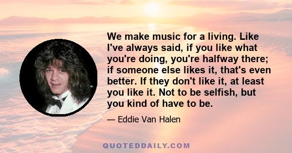 We make music for a living. Like I've always said, if you like what you're doing, you're halfway there; if someone else likes it, that's even better. If they don't like it, at least you like it. Not to be selfish, but