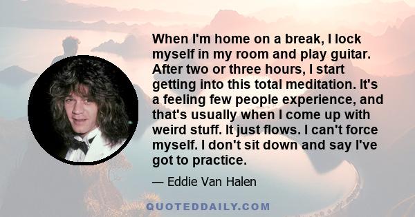 When I'm home on a break, I lock myself in my room and play guitar. After two or three hours, I start getting into this total meditation. It's a feeling few people experience, and that's usually when I come up with