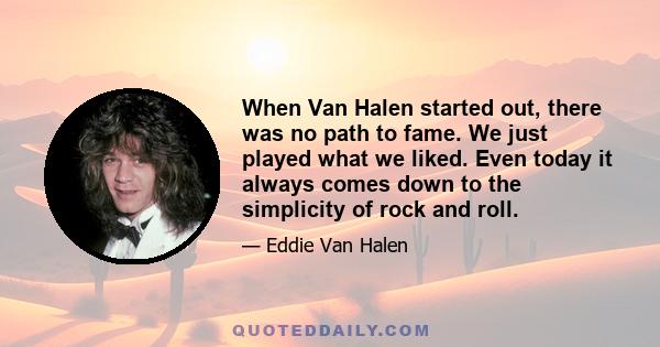 When Van Halen started out, there was no path to fame. We just played what we liked. Even today it always comes down to the simplicity of rock and roll.