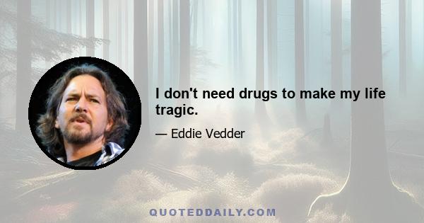 I don't need drugs to make my life tragic.