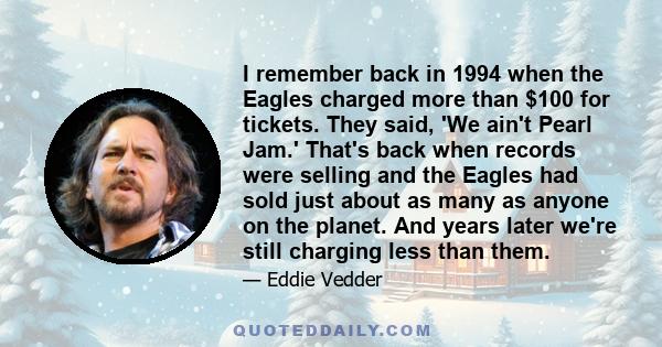 I remember back in 1994 when the Eagles charged more than $100 for tickets. They said, 'We ain't Pearl Jam.' That's back when records were selling and the Eagles had sold just about as many as anyone on the planet. And