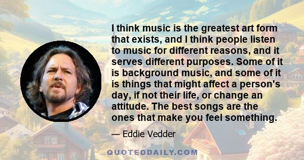 I think music is the greatest art form that exists, and I think people listen to music for different reasons, and it serves different purposes. Some of it is background music, and some of it is things that might affect