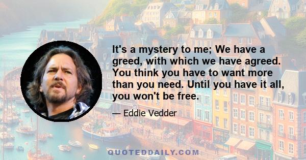 It's a mystery to me; We have a greed, with which we have agreed. You think you have to want more than you need. Until you have it all, you won't be free.