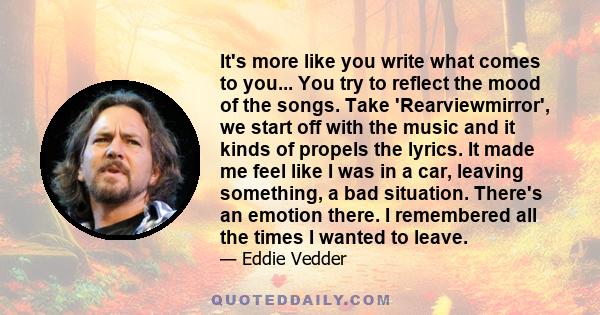 It's more like you write what comes to you... You try to reflect the mood of the songs. Take 'Rearviewmirror', we start off with the music and it kinds of propels the lyrics. It made me feel like I was in a car, leaving 