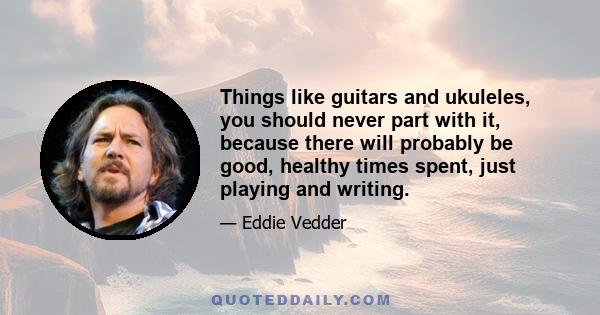 Things like guitars and ukuleles, you should never part with it, because there will probably be good, healthy times spent, just playing and writing.