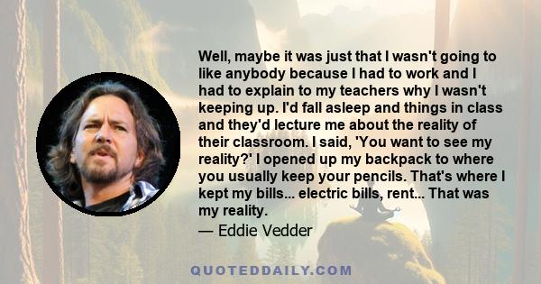 Well, maybe it was just that I wasn't going to like anybody because I had to work and I had to explain to my teachers why I wasn't keeping up. I'd fall asleep and things in class and they'd lecture me about the reality