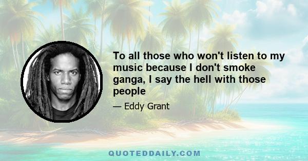 To all those who won't listen to my music because I don't smoke ganga, I say the hell with those people