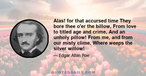 Alas! for that accursed time They bore thee o'er the billow, From love to titled age and crime, And an unholy pillow! From me, and from our misty clime, Where weeps the silver willow!