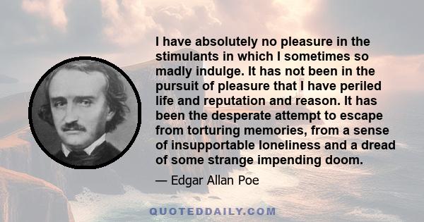 I have absolutely no pleasure in the stimulants in which I sometimes so madly indulge. It has not been in the pursuit of pleasure that I have periled life and reputation and reason. It has been the desperate attempt to