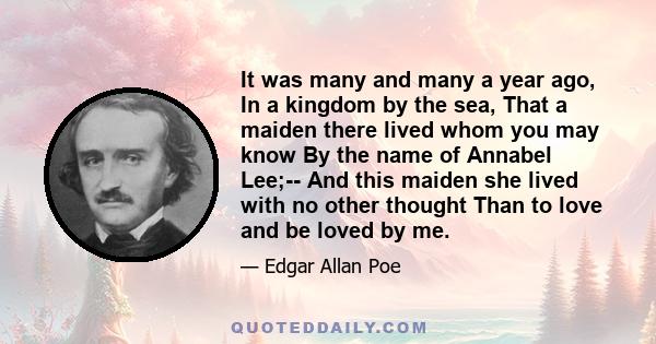 It was many and many a year ago, In a kingdom by the sea, That a maiden there lived whom you may know By the name of Annabel Lee;-- And this maiden she lived with no other thought Than to love and be loved by me.